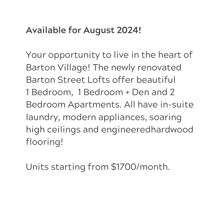 Available for August 2024 Your opportunity to live in the heart of Barton Village The newly renovated Barton Street Lofts offer beautiful 1 Bedroom 1 Bedroom Den and 2 Bedroom Apartments All have in suite laundry modern appliances soaring high ceilings and engineeredhardwood flooring Units starting from 1700 month